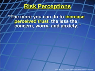 Copyright, Dr. V Covello, Center for Change/Risk Communication
Risk Perceptions
“The more you can do to increase
perceived trust, the less the
concern, worry, and anxiety.”
 