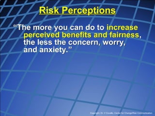 Copyright, Dr. V Covello, Center for Change/Risk Communication
Risk Perceptions
“The more you can do to increase
perceived benefits and fairness,
the less the concern, worry,
and anxiety.”
 