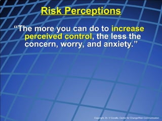 Copyright, Dr. V Covello, Center for Change/Risk Communication
Risk Perceptions
“The more you can do to increase
perceived control, the less the
concern, worry, and anxiety.”
 