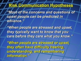 Copyright, Dr. V Covello, Center for Change/Risk Communication
Risk Communication Hypotheses
“Most of the concerns and questions of
upset people can be predicted in
advance.”
“When people are stressed and upset,
they typically want to know that you
care before they care what you know.”
“When people are stressed or upset,
they often have difficulty hearing,
understanding, and remembering
information.”
 