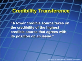 Copyright, Dr. V Covello, Center for Change/Risk Communication
Credibility Transference
“A lower credible source takes on
the credibility of the highest
credible source that agrees with
its position on an issue.”
 
