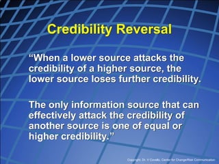 Copyright, Dr. V Covello, Center for Change/Risk Communication
Credibility Reversal
“When a lower source attacks the
credibility of a higher source, the
lower source loses further credibility.
The only information source that can
effectively attack the credibility of
another source is one of equal or
higher credibility.”
 