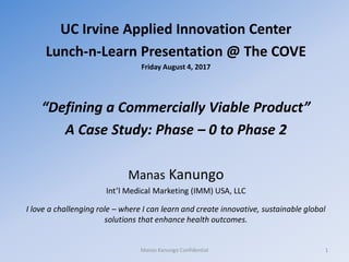 UC Irvine Applied Innovation Center
Lunch-n-Learn Presentation @ The COVE
Friday August 4, 2017
“Defining a Commercially Viable Product”
A Case Study: Phase – 0 to Phase 2
Manas Kanungo
Int’l Medical Marketing (IMM) USA, LLC
I love a challenging role – where I can learn and create innovative, sustainable global
solutions that enhance health outcomes.
Manas Kanungo Confidential 1
 