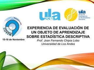 EXPERIENCIA DE EVALUACIÓN DE
UN OBJETO DE APRENDIZAJE
SOBRE ESTADÍSTICA DESCRIPTIVA
Prof. Joan Fernando Chipia Lobo
Universidad de Los Andes
15-18 de Noviembre
 