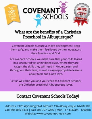 At Covenant Schools, we make sure that your child learns
in a structured yet uninhibited class, where they are
taught the skills they will need in kindergarten and
throughout their lives, as well as age-appropriate lessons
about faith and God’s love.
What are the benefits of a Christian
Preschool in Albuquerque?
Covenant Schools nurture a child’s development, keep
them safe, and make them feel loved by their educators,
their families, and God.
Let us welcome you and your child to Covenant Schools,
the Christian preschool Albuquerque loves.
Contact Covenant Schools Today!
Address: 7120 Wyoming Blvd. NESuite 19A Albuquerque, NM 87109
Call: 505-856-5493 | Fax: 505-797-9285 | Mon – Fri 6:30am – 6:00pm
Website: www.covenantschools.com
 
