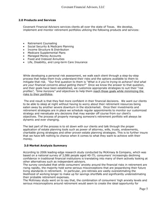 Covenant Financial Advisors, LLC



2.0 Products and Services

   Covenant Financial Advisors services clients all over the state of Texas. We develop,
   implement and monitor retirement portfolios utilizing the following products and services:




   •   Retirement Counseling
   •   Social Security & Medicare Planning
   •   Income Structure & Distribution
   •   Medicare Supplemental Plans
   •   Managed Money Accounts
   •   Fixed and Indexed Annuities
   •   Life, Disability, and Long-term Care Insurance




   While developing a personal risk assessment, we walk each client through a step-by-step
   process that helps them truly understand their risks and the options available to them to
   mitigate that risk. "Our first question to them is "What is it you're trying to achieve? And what
   are your financial concerns about getting there?" Once we know the answer to that question,
   and their goals have been established, we customize appropriate strategies to suit their "risk
   profiles", "time horizons" and objectives to help them reach those goals while minimizing the
   risks to their portfolios.

    The end result is that they feel more confident in their financial decisions. We want our clients
   to be able to sleep at night without having to worry about their retirement resources being
   eaten away by another severe downturn in the stockmarket. Once their investments and
   retirement strategies are in place we schedule regular appointments to monitor our customized
   strategy and reevaluate any decisions that may wander off course from our client's
   objectives. The process of properly managing someone's retirement portfolio will always be
   dynamic and ever changing.

   The last part of the process is to sit down with our clients and talk through the proper
   application of estate planning tools such as power of attorney, wills, trusts, endowments,
   charitable giving strategies and other proven estate planning strategies. This is to further insure
   that we have left nothing to chance when it comes to what they want to achieve with their
   money.

   3.0 Market Analysis Summary

   According to 2006 leading-edge research study conducted by McKinsey & Company, which was
   based on a national survey of 3,086 people aged 40-75; consumers' increasingly declining
   confidence in traditional financial institutions is translating into many of them actively looking at
   other alternatives such as independent advisors.
   The survey concluded that while consumers' anxiety around the financial risks in retirement are
   rising rapidly, the majority hold some serious misconceptions that are jeopardizing their future
   living standards in retirement. In particular, pre-retirees are vastly overestimating the
   likelihood of working longer to make up for savings shortfalls and significantly underestimating
   their probable retirement expenses.
   The McKinsey study went on to say that, the combination of consumers' high anxiety levels and
   serious misconceptions around retirement would seem to create the ideal opportunity for

                                                                                                 Page 5
 