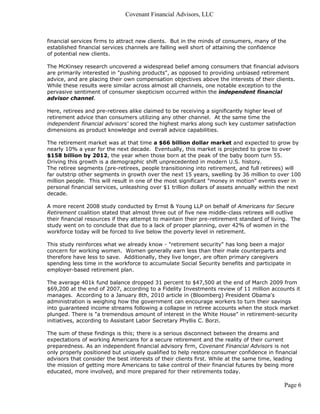 Covenant Financial Advisors, LLC



financial services firms to attract new clients. But in the minds of consumers, many of the
established financial services channels are falling well short of attaining the confidence
of potential new clients.

The McKinsey research uncovered a widespread belief among consumers that financial advisors
are primarily interested in "pushing products", as opposed to providing unbiased retirement
advice, and are placing their own compensation objectives above the interests of their clients.
While these results were similar across almost all channels, one notable exception to the
pervasive sentiment of consumer skepticism occurred within the independent financial
advisor channel.

Here, retirees and pre-retirees alike claimed to be receiving a significantly higher level of
retirement advice than consumers utilizing any other channel. At the same time the
independent financial advisors' scored the highest marks along such key customer satisfaction
dimensions as product knowledge and overall advice capabilities.

The retirement market was at that time a $66 billion dollar market and expected to grow by
nearly 10% a year for the next decade. Eventually, this market is projected to grow to over
$158 billion by 2012, the year when those born at the peak of the baby boom turn 55.
Driving this growth is a demographic shift unprecedented in modern U.S. history.
The retiree segments (pre-retirees, people transitioning into retirement, and full retirees) will
far outstrip other segments in growth over the next 15 years, swelling by 36 million to over 100
million people. This will result in one of the most significant "money in motion" events ever in
personal financial services, unleashing over $1 trillion dollars of assets annually within the next
decade.

A more recent 2008 study conducted by Ernst & Young LLP on behalf of Americans for Secure
Retirement coalition stated that almost three out of five new middle-class retirees will outlive
their financial resources if they attempt to maintain their pre-retirement standard of living. The
study went on to conclude that due to a lack of proper planning, over 42% of women in the
workforce today will be forced to live below the poverty level in retirement.

This study reinforces what we already know - "retirement security" has long been a major
concern for working women. Women generally earn less than their male counterparts and
therefore have less to save. Additionally, they live longer, are often primary caregivers
spending less time in the workforce to accumulate Social Security benefits and participate in
employer-based retirement plan.

The average 401k fund balance dropped 31 percent to $47,500 at the end of March 2009 from
$69,200 at the end of 2007, according to a Fidelity Investments review of 11 million accounts it
manages. According to a January 8th, 2010 article in (Bloomberg) President Obama's
administration is weighing how the government can encourage workers to turn their savings
into guaranteed income streams following a collapse in retiree accounts when the stock market
plunged. There is "a tremendous amount of interest in the White House" in retirement-security
initiatives, according to Assistant Labor Secretary Phyllis C. Borzi.

The sum of these findings is this; there is a serious disconnect between the dreams and
expectations of working Americans for a secure retirement and the reality of their current
preparedness. As an independent financial advisory firm, Covenant Financial Advisors is not
only properly positioned but uniquely qualified to help restore consumer confidence in financial
advisors that consider the best interests of their clients first. While at the same time, leading
the mission of getting more Americans to take control of their financial futures by being more
educated, more involved, and more prepared for their retirements today.

                                                                                            Page 6
 