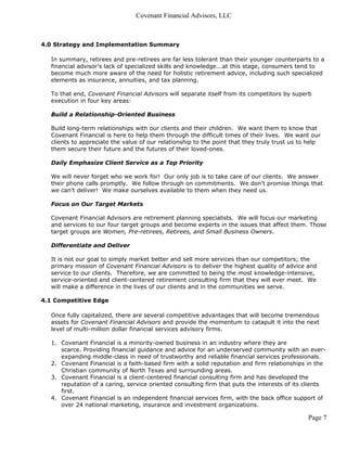 Covenant Financial Advisors, LLC



4.0 Strategy and Implementation Summary

   In summary, retirees and pre-retirees are far less tolerant than their younger counterparts to a
   financial advisor's lack of specialized skills and knowledge...at this stage, consumers tend to
   become much more aware of the need for holistic retirement advice, including such specialized
   elements as insurance, annuities, and tax planning.

   To that end, Covenant Financial Advisors will separate itself from its competitors by superb
   execution in four key areas:

   Build a Relationship-Oriented Business

   Build long-term relationships with our clients and their children. We want them to know that
   Covenant Financial is here to help them through the difficult times of their lives. We want our
   clients to appreciate the value of our relationship to the point that they truly trust us to help
   them secure their future and the futures of their loved-ones.

   Daily Emphasize Client Service as a Top Priority

   We will never forget who we work for! Our only job is to take care of our clients. We answer
   their phone calls promptly. We follow through on commitments. We don't promise things that
   we can't deliver! We make ourselves available to them when they need us.

   Focus on Our Target Markets

   Covenant Financial Advisors are retirement planning specialists. We will focus our marketing
   and services to our four target groups and become experts in the issues that affect them. Those
   target groups are Women, Pre-retirees, Retirees, and Small Business Owners.

   Differentiate and Deliver

   It is not our goal to simply market better and sell more services than our competitors; the
   primary mission of Covenant Financial Advisors is to deliver the highest quality of advice and
   service to our clients. Therefore, we are committed to being the most knowledge-intensive,
   service-oriented and client-centered retirement consulting firm that they will ever meet. We
   will make a difference in the lives of our clients and in the communities we serve.

4.1 Competitive Edge

   Once fully capitalized, there are several competitive advantages that will become tremendous
   assets for Covenant Financial Advisors and provide the momentum to catapult it into the next
   level of multi-million dollar financial services advisory firms.

   1. Covenant Financial is a minority-owned business in an industry where they are
      scarce. Providing financial guidance and advice for an underserved community with an ever-
      expanding middle-class in need of trustworthy and reliable financial services professionals.
   2. Covenant Financial is a faith-based firm with a solid reputation and firm relationships in the
      Christian community of North Texas and surrounding areas.
   3. Covenant Financial is a client-centered financial consulting firm and has developed the
      reputation of a caring, service oriented consulting firm that puts the interests of its clients
      first.
   4. Covenant Financial is an independent financial services firm, with the back office support of
      over 24 national marketing, insurance and investment organizations.

                                                                                               Page 7
 