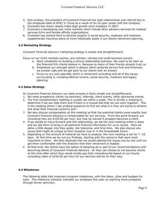Covenant Financial Advisors, LLC



   5. Rick Lindsey, the president of Covenant Financial has solid relationships and referral ties to
      the employee base of AT&T in Texas as a result of his 24 year career with the company.
   6. Covenant has shown steady triple-digit growth since inception in 2007.
   7. Covenant is developing new niche markets which include 401k advisory services for medical
      services firms and female affinity organizations.
   8. Covenant has worked hard to become experts in social security, medicare and medicare
      supplemental insurance plans to more holistically assist in our clients retirement planning.

4.2 Marketing Strategy

   Covenant Financial Advisors marketing strategy is simple and straightforward:

   Focus on our niche markets women, pre-retirees, retirees and small business owners.
          a. Work constantly on building a strong relationship business. We want to be seen as
             the financial firm clients believe in, because so many of their friends already trust us.
          b. Emphasize our strength which is always client-centered service first and foremost;
             we answer calls and we get back to our clients with an answer.
          c. Focus on our core specialty which is retirement consulting and all of the issues
             surrounding it, including lifetime income, social security, medicare and legacy
             planning.

4.3 Sales Strategy

   At Covenant Financial Advisors our sales process is fairly simple and straightforward.
   1. We meet prospective clients via seminars, referrals, client events, other sponsored events.
   2. The first complimentary meeting is usually set within a week. This is strictly a meeting to
       determine if we can help them and if there is a mutual feel that we can work together. This
       is the meeting where I ask probing questions to find out what it is they are trying to achieve
       and what their financial concerns are?
   3. We also discuss compensation at this meeting so that the potential clients know exactly how
       Covenant Financial Advisors is compensated for our services. From this point forward, our
       consulting fees are $150.00 per hour, but may be waived if prospect becomes a client.
   4. If we decide to move forward with the relationship, we set the next meeting within a week
       and we ask them to bring in all pertinent financial information for us to review. Here we
       delve a little deeper into their goals, risk tolerance, and time lines. We also discuss any
       issues that might be unique to their situation now or in the foreseeable future.
   5. Depending on the amount of material we have to analyze, the next meeting is set for 7 -10
       days. At that time we lay out our findings, starting with the concerns that were most
       important to them. We then illustrate how we would address the issues one by one until we
       get them comfortable with the direction that their retirement is headed.
   6. At that time, the clients have the option of adopting all or part of our recommendations and
       becoming clients of Covenant Financial Advisors. Or they can choose to not become clients
       at this time after which they would simply pay their consulting fee based on our hourly
       consulting rates of $150.00 per hour for our services and be on their way.




4.4 Milestones

   The following table lists important program milestones, with the dates, cities and budgets for
   each. The milestone schedule indicates our emphasis this year on reaching more prospects
   through dinner seminars.

                                                                                               Page 8
 