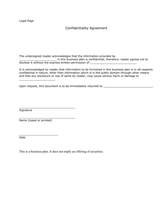 Legal Page

                                     Confidentiality Agreement




The undersigned reader acknowledges that the information provided by
______________________ in this business plan is confidential; therefore, reader agrees not to
disclose it without the express written permission of ___________________________.

It is acknowledged by reader that information to be furnished in this business plan is in all respects
confidential in nature, other than information which is in the public domain through other means
and that any disclosure or use of same by reader, may cause serious harm or damage to
_____________________.

Upon request, this document is to be immediately returned to _____________________________.




_________________________________
Signature

_________________________________
Name (typed or printed)




_______________________
Date




This is a business plan. It does not imply an offering of securities.
 