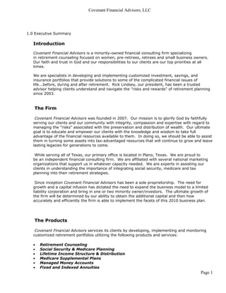 Covenant Financial Advisors, LLC




1.0 Executive Summary

   Introduction

   Covenant Financial Advisors is a minority-owned financial consulting firm specializing
   in retirement counseling focused on women, pre-retirees, retirees and small business owners.
   Our faith and trust in God and our responsibilities to our clients are our top priorities at all
   times.

   We are specialists in developing and implementing customized investment, savings, and
   insurance portfolios that provide solutions to some of the complicated financial issues of
   life...before, during and after retirement. Rick Lindsey, our president, has been a trusted
   advisor helping clients understand and navigate the "risks and rewards" of retirement planning
   since 2003.



   The Firm

    Covenant Financial Advisors was founded in 2007. Our mission is to glorify God by faithfully
   serving our clients and our community with integrity, compassion and expertise with regard to
   managing the "risks" associated with the preservation and distribution of wealth. Our ultimate
   goal is to educate and empower our clients with the knowledge and wisdom to take full
   advantage of the financial resources available to them. In doing so, we should be able to assist
   them in turning some assets into tax-advantaged resources that will continue to grow and leave
   lasting legacies for generations to come.

    While serving all of Texas, our primary office is located in Plano, Texas. We are proud to
   be an independent financial consulting firm. We are affiliated with several national marketing
   organizations that support us in whatever capacity needed. We are experts in assisting our
   clients in understanding the importance of integrating social security, medicare and tax
   planning into their retirement strategies.

    Since inception Covenant Financial Advisors has been a sole proprietorship. The need for
   growth and a capital infusion has dictated the need to expand the business model to a limited
   liability corporation and bring in one or two minority owner/investors. The ultimate growth of
   the firm will be determined by our ability to obtain the additional capital and then how
   accurately and efficiently the firm is able to implement the facets of this 2010 business plan.




   The Products

    Covenant Financial Advisors services its clients by developing, implementing and monitoring
   customized retirement portfolios utilizing the following products and services:

   •   Retirement Counseling
   •   Social Security & Medicare Planning
   •   Lifetime Income Structure & Distribution
   •   Medicare Supplemental Plans
   •   Managed Money Accounts
   •   Fixed and Indexed Annuities
                                                                                              Page 1
 