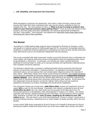 Covenant Financial Advisors, LLC



•   Life, Disability, and Long-term Care Insurance




While developing a personal risk assessment, each client is taken through a step-by-step
process that helps them fully understand their risks and the options available to them to
mitigate that risk. "Our first question to them is "What is it you're trying to achieve? And
what are your financial concerns about getting there?" Once we know the answer to that
question, and their goals have been established, we customize appropriate strategies to
suit their "risk profiles", "time horizons" and objectives to help them reach those goals while
minimizing the risks to their portfolios.




The Market

 According to a 2006 leading-edge research study conducted by McKinsey & Company, which
was based on a national survey of 3,086 people aged 40-75; consumers' increasingly declining
confidence in traditional financial institutions is translating into many of them actively looking at
other alternatives such as non-traditional independent financial advisors.


The survey concluded that while consumers' anxiety around the financial risks in retirement are
rising rapidly, the majority hold some serious misconceptions that are jeopardizing their future
living standards in retirement. In particular, pre-retirees are vastly overestimating the
likelihood of working longer to make up for savings shortfalls and significantly underestimating
their probable retirement expenses.

The McKinsey research also uncovered a widespread belief among consumers that financial
advisors are primarily interested in "pushing products", as opposed to providing unbiased
retirement advice, and are placing their own compensation objectives above the interests of
their clients. While these results were similar across almost all channels, one notable exception
to the pervasive sentiment of consumer skepticism occurred within the independent financial
advisor channel. Here, retirees and pre-retirees alike claimed to be receiving a significantly
higher level of retirement advice than consumers utilizing any other channel. At the same time
the independent financial advisors' scored the highest marks along such key customer
satisfaction dimensions as product knowledge and overall advice capabilities.

The retirement market was at that time a $66 billion dollar market and expected to grow by
nearly 10% a year for the next decade. Eventually, this market is projected to grow to over
$158 billion by 2012, the year when those born at the peak of the baby boom turn 55.
Driving this growth is a demographic shift unprecedented in modern U.S. history. The retiree
segments (pre-retirees, people transitioning into retirement, and full retirees) will far outstrip
other segments in growth over the next 15 years, swelling by 36 million to over 100
million people. This will result in one of the most significant "money in motion" events ever in
personal financial services, unleashing over $1 trillion dollars of assets annually within the next
decade.

A more recent 2008 study conducted by Ernst & Young LLP on behalf of Americans for Secure
Retirement coalition stated that almost three out of five new middle-class retirees will outlive

                                                                                              Page 2
 