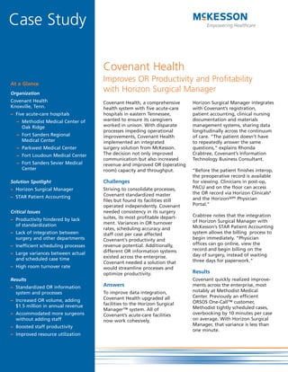 Case Study

                                     Covenant Health
                                     Improves OR Productivity and Profitability
At a Glance
                                     with Horizon Surgical Manager
Organization
Covenant Health                      Covenant Health, a comprehensive       Horizon Surgical Manager integrates
Knoxville, Tenn.                     health system with five acute-care     with Covenant’s registration,
                                     hospitals in eastern Tennessee,        patient accounting, clinical nursing
– Five acute-care hospitals
                                     wanted to ensure its caregivers        documentation and materials
   – Methodist Medical Center of
                                     worked in unison. With disparate       management systems, sharing data
     Oak Ridge
                                     processes impeding operational         longitudinally across the continuum
   – Fort Sanders Regional           improvements, Covenant Health          of care. “The patient doesn’t have
     Medical Center                  implemented an integrated              to repeatedly answer the same
                                     surgery solution from McKesson.        questions,” explains Rhonda
   – Parkwest Medical Center
                                     The decision not only improved         Crabtree, Covenant’s Information
   – Fort Loudoun Medical Center
                                     communication but also increased       Technology Business Consultant.
   – Fort Sanders Sevier Medical     revenue and improved OR (operating
     Center                          room) capacity and throughput.         “Before the patient finishes interop,
                                                                            the preoperative record is available
                                     Challenges                             for viewing. Clinicians in post-op,
Solution Spotlight
                                                                            PACU and on the floor can access
                                     Striving to consolidate processes,
– Horizon Surgical Manager
                                                                            the OR record via Horizon Clinicals®
                                     Covenant standardized master
– STAR Patient Accounting                                                   and the HorizonWP® Physician
                                     files but found its facilities still
                                                                            Portal.”
                                     operated independently. Covenant
                                     needed consistency in its surgery
Critical Issues
                                                                            Crabtree notes that the integration
                                     suites, its most profitable depart-
– Productivity hindered by lack                                             of Horizon Surgical Manager with
                                     ment. Variances in OR turnover
  of standardization                                                        McKesson’s STAR Patient Accounting
                                     rates, scheduling accuracy and
                                                                            system allows the billing process to
– Lack of integration between        staff cost per case affected
                                                                            begin immediately. “Physician
  surgery and other departments      Covenant's productivity and
                                                                            offices can go online, view the
                                     revenue potential. Additionally,
– Inefficient scheduling processes
                                                                            record and begin billing on the
                                     different OR information systems
– Large variances between actual                                            day of surgery, instead of waiting
                                     existed across the enterprise.
  and scheduled case time                                                   three days for paperwork.”
                                     Covenant needed a solution that
– High room turnover rate            would streamline processes and
                                                                            Results
                                     optimize productivity.
                                                                            Covenant quickly realized improve-
Results
                                     Answers                                ments across the enterprise, most
– Standardized OR information
                                                                            notably at Methodist Medical
                                     To improve data integration,
  system and processes
                                                                            Center. Previously an efficient
                                     Covenant Health upgraded all
– Increased OR volume, adding                                               ORSOS One-Call™ customer,
                                     facilities to the Horizon Surgical
  $1.5 million in annual revenue                                            Methodist tightly scheduled cases,
                                     Manager™ system. All of
                                                                            overbooking by 10 minutes per case
– Accommodated more surgeons         Covenant’s acute-care facilities
                                                                            on average. With Horizon Surgical
  without adding staff               now work cohesively.
                                                                            Manager, that variance is less than
– Boosted staff productivity
                                                                            one minute.
– Improved resource utilization
 