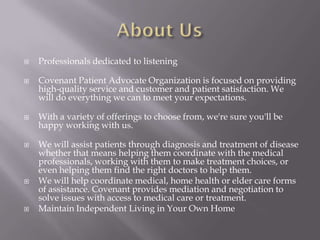    Professionals dedicated to listening

   Covenant Patient Advocate Organization is focused on providing
    high-quality service and customer and patient satisfaction. We
    will do everything we can to meet your expectations.

   With a variety of offerings to choose from, we're sure you'll be
    happy working with us.

   We will assist patients through diagnosis and treatment of disease
    whether that means helping them coordinate with the medical
    professionals, working with them to make treatment choices, or
    even helping them find the right doctors to help them.
   We will help coordinate medical, home health or elder care forms
    of assistance. Covenant provides mediation and negotiation to
    solve issues with access to medical care or treatment.
   Maintain Independent Living in Your Own Home
 