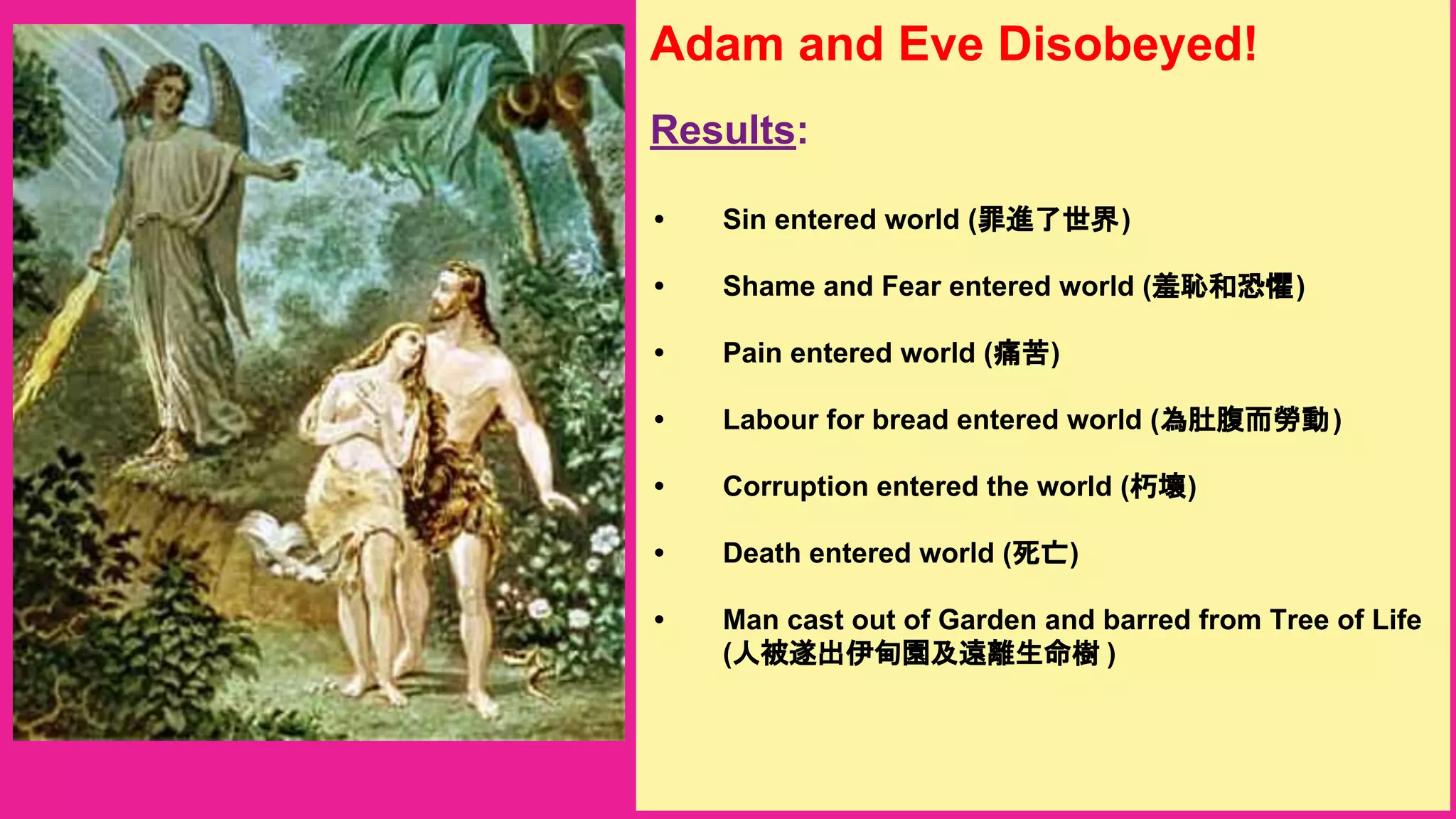 Adam and Eve Disobeyed!
Results:
• Sin entered world (罪進了世界)
• Shame and Fear entered world (羞恥和恐懼)
• Pain entered world (痛苦)
• Labour for bread entered world (為肚腹而勞動)
• Corruption entered the world (朽壞)
• Death entered world (死亡)
• Man cast out of Garden and barred from Tree of Life
(人被遂出伊甸園及遠離生命樹 )
