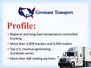 Profile: 
• Regional and long-haul temperature-controlled 
trucking 
• More than 3,600 tractors and 9,500 trailers 
• Top U.S. revenue-generating 
truckload carrier 
• More than 400 trading partners 
 