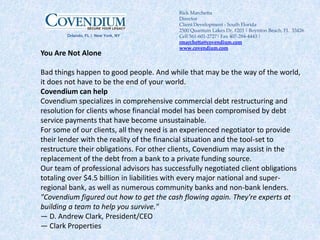 You Are Not Alone Bad things happen to good people. And while that may be the way of the world, it does not have to be the end of your world. Covendium can help Covendium specializes in comprehensive commercial debt restructuring and resolution for clients whose financial model has been compromised by debt service payments that have become unsustainable. For some of our clients, all they need is an experienced negotiator to provide their lender with the reality of the financial situation and the tool-set to restructure their obligations. For other clients, Covendium may assist in the replacement of the debt from a bank to a private funding source. Our team of professional advisors has successfully negotiated client obligations totaling over $4.5 billion in liabilities with every major national and super-regional bank, as well as numerous community banks and non-bank lenders. "Covendium figured out how to get the cash flowing again. They're experts at building a team to help you survive." — D. Andrew Clark, President/CEO — Clark Properties Rick Marchetta Director  Client Development - South Florida 2500 Quantum Lakes Dr. #203 | Boynton Beach, FL  33426Cell 561-601-2727| Fax 407-284-4443 | rmarchetta@covendium.com www.covendium.com                   		Orlando, FL |  New York, NY 