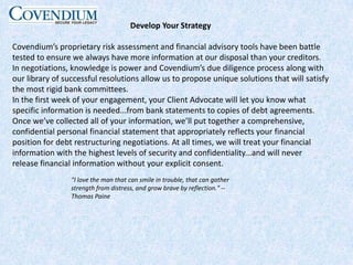 Develop Your StrategyCovendium’s proprietary risk assessment and financial advisory tools have been battle tested to ensure we always have more information at our disposal than your creditors. In negotiations, knowledge is power and Covendium’s due diligence process along with our library of successful resolutions allow us to propose unique solutions that will satisfy the most rigid bank committees.In the first week of your engagement, your Client Advocate will let you know what specific information is needed...from bank statements to copies of debt agreements. Once we’ve collected all of your information, we’ll put together a comprehensive, confidential personal financial statement that appropriately reflects your financial position for debt restructuring negotiations. At all times, we will treat your financial information with the highest levels of security and confidentiality...and will never release financial information without your explicit consent."I love the man that can smile in trouble, that can gather strength from distress, and grow brave by reflection." --Thomas Paine