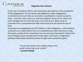 Negotiate Your SolutionIn the end, Covendium Clients care most about the solution at the completion of the engagement. For the assets and obligations under engagement, Covendium will ensure that our resolution is profitable in current economic times...and even more when our economy expands. Some of our clients just need a bridge over the next few years, but most of our clients come to Covendium for a comprehensive debt restructure that will stand the test of time.Covendium has negotiated over $4.5 billion in client obligations...with solutions as diverse as a simple deed in lieu to a comprehensive debt restructure using third party, private funds. Covendium has secured new financing for clients that never thought anyone would lend to them again, and have re-invigorated banking relationships that both parties thought were spoiled for good."To save the world is the simplest thing in the world. All one has to do is think." - Leonard Peikoff