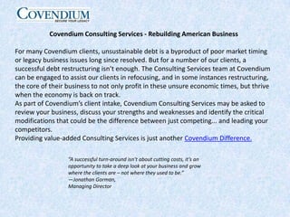 Covendium Consulting Services - Rebuilding American BusinessFor many Covendium clients, unsustainable debt is a byproduct of poor market timing or legacy business issues long since resolved. But for a number of our clients, a successful debt restructuring isn’t enough. The Consulting Services team at Covendium can be engaged to assist our clients in refocusing, and in some instances restructuring, the core of their business to not only profit in these unsure economic times, but thrive when the economy is back on track.As part of Covendium’s client intake, Covendium Consulting Services may be asked to review your business, discuss your strengths and weaknesses and identify the critical modifications that could be the difference between just competing... and leading your competitors.Providing value-added Consulting Services is just another Covendium Difference.“A successful turn-around isn’t about cutting costs, it’s an opportunity to take a deep look at your business and grow where the clients are – not where they used to be.” —Jonathan Gorman,Managing Director