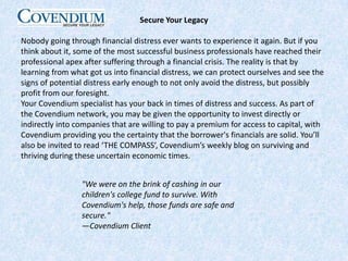 Secure Your LegacyNobody going through financial distress ever wants to experience it again. But if you think about it, some of the most successful business professionals have reached their professional apex after suffering through a financial crisis. The reality is that by learning from what got us into financial distress, we can protect ourselves and see the signs of potential distress early enough to not only avoid the distress, but possibly profit from our foresight.Your Covendium specialist has your back in times of distress and success. As part of the Covendium network, you may be given the opportunity to invest directly or indirectly into companies that are willing to pay a premium for access to capital, with Covendium providing you the certainty that the borrower's financials are solid. You’ll also be invited to read ‘THE COMPASS’, Covendium’s weekly blog on surviving and thriving during these uncertain economic times."We were on the brink of cashing in our children's college fund to survive. With Covendium's help, those funds are safe and secure."—Covendium Client