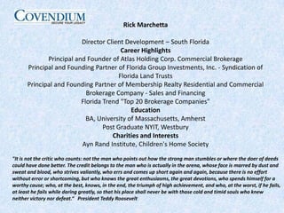 Rick MarchettaDirector Client Development – South FloridaCareer HighlightsPrincipal and Founder of Atlas Holding Corp. Commercial Brokerage Principal and Founding Partner of Florida Group Investments, Inc. - Syndication of Florida Land Trusts Principal and Founding Partner of Membership Realty Residential and Commercial Brokerage Company - Sales and Financing Florida Trend "Top 20 Brokerage Companies"EducationBA, University of Massachusetts, AmherstPost Graduate NYIT, WestburyCharities and InterestsAyn Rand Institute, Children's Home Society"It is not the critic who counts: not the man who points out howthe strong man stumbles or where the doer of deeds could have done better. The credit belongs to the man who is actually in the arena, whose face is marred by dust and sweat and blood, who strives valiantly, who errs and comes up short again and again, because there is no effort without error or shortcoming, but who knows the great enthusiasms, the great devotions, who spends himself for a worthy cause; who, at the best, knows, in the end, the triumph of high achievement, and who, at the worst, if he fails, at least he fails while daring greatly, so that his place shall never be with those cold and timid souls who knew neither victory nor defeat.“   President Teddy Roosevelt