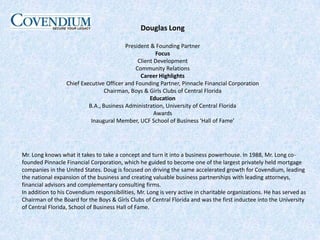 Douglas LongPresident & Founding PartnerFocusClient DevelopmentCommunity RelationsCareer HighlightsChief Executive Officer and Founding Partner, Pinnacle Financial CorporationChairman, Boys & Girls Clubs of Central FloridaEducationB.A., Business Administration, University of Central FloridaAwardsInaugural Member, UCF School of Business 'Hall of Fame'Mr. Long knows what it takes to take a concept and turn it into a business powerhouse. In 1988, Mr. Long co-founded Pinnacle Financial Corporation, which he guided to become one of the largest privately held mortgage companies in the United States. Doug is focused on driving the same accelerated growth for Covendium, leading the national expansion of the business and creating valuable business partnerships with leading attorneys, financial advisors and complementary consulting firms.In addition to his Covendium responsibilities, Mr. Long is very active in charitable organizations. He has served as Chairman of the Board for the Boys & Girls Clubs of Central Florida and was the first inductee into the University of Central Florida, School of Business Hall of Fame.
