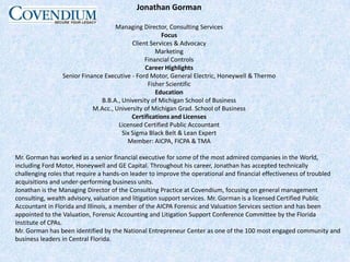 Jonathan GormanManaging Director, Consulting ServicesFocusClient Services & AdvocacyMarketingFinancial ControlsCareer HighlightsSenior Finance Executive - Ford Motor, General Electric, Honeywell & Thermo Fisher ScientificEducationB.B.A., University of Michigan School of BusinessM.Acc., University of Michigan Grad. School of BusinessCertifications and LicensesLicensed Certified Public AccountantSix Sigma Black Belt & Lean ExpertMember: AICPA, FICPA & TMAMr. Gorman has worked as a senior financial executive for some of the most admired companies in the World, including Ford Motor, Honeywell and GE Capital. Throughout his career, Jonathan has accepted technically challenging roles that require a hands-on leader to improve the operational and financial effectiveness of troubled acquisitions and under-performing business units.Jonathan is the Managing Director of the Consulting Practice at Covendium, focusing on general management consulting, wealth advisory, valuation and litigation support services. Mr. Gorman is a licensed Certified Public Accountant in Florida and Illinois, a member of the AICPA Forensic and Valuation Services section and has been appointed to the Valuation, Forensic Accounting and Litigation Support Conference Committee by the Florida Institute of CPAs.Mr. Gorman has been identified by the National Entrepreneur Center as one of the 100 most engaged community and business leaders in Central Florida.