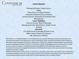 James MeehanManaging Director, Capital AccessFocusClient Access to Capital MarketsInnovative Capital Structure SolutionsInvestor Business Development & Relationship ManagementCareer HighlightsGeneral Counsel, Bank of BermudaManaging Director, MeesPierson, Global Private BankingEducationLLB, Dalhousie & Cambridge Schools of LawMBA, London School of EconomicsBA, University of AlbertaMr. Meehan is a respected expert in sourcing and structuring debt and equity capital from domestic and international investors and institutions. Prior to Covendium, James served as General Counsel for Bank of Bermuda, and as Managing Directors for MeesPierson and Cantor Fitzgerald. James Meehan has personally raised and deployed well over $5 billion in investment capital. As Managing Director of Covendium Capital Access, James is focused on creating and structuring traditional and alternative capital sources for Covendium Clients and managing the domestic and international investors that are interested in providing capital to Covendium clients.Outside of Covendium, James spends as much time as possible on the water, and serves in the United States Coast Guard Auxiliary. He is also a passionate volunteer and contributor to the Boys & Girls Club of America and the American Kennel Club. James and his family make their home in Miami, Florida.