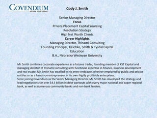 Cody J. SmithSenior Managing DirectorFocusPrivate Placement Capital SourcingResolution StrategyHigh Net Worth ClientsCareer HighlightsManaging Director, Thinami ConsultingFounding Principal, Kaschke, Smith & Tysdal CapitalEducationB.A., Nebraska Wesleyan UniversityMr. Smith combines corporate experience as a futures trader, founding member of KST Capital and managing director of Thinami Consulting with functional expertise in finance, business development and real estate. Mr. Smith has excelled in his every endeavor, whether employed by public and private entities or as a hands-on entrepreneur in his own highly profitable enterprises.Since joining Covendium as the Senior Managing Director, Mr. Smith has developed the strategy and lead negotiations for over $4.5 billion in debt workouts with every major national and super-regional bank, as well as numerous community banks and non-bank lenders.