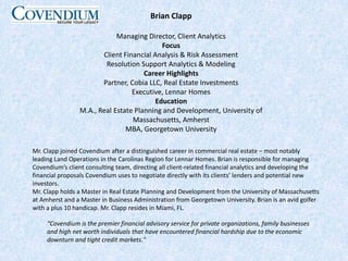 Brian ClappManaging Director, Client AnalyticsFocusClient Financial Analysis & Risk AssessmentResolution Support Analytics & ModelingCareer HighlightsPartner, Cobia LLC, Real Estate InvestmentsExecutive, Lennar HomesEducationM.A., Real Estate Planning and Development, University of Massachusetts, AmherstMBA, Georgetown UniversityMr. Clapp joined Covendium after a distinguished career in commercial real estate – most notably leading Land Operations in the Carolinas Region for Lennar Homes. Brian is responsible for managing Covendium’s client consulting team, directing all client-related financial analytics and developing the financial proposals Covendium uses to negotiate directly with its clients’ lenders and potential new investors. Mr. Clapp holds a Master in Real Estate Planning and Development from the University of Massachusetts at Amherst and a Master in Business Administration from Georgetown University. Brian is an avid golfer with a plus 10 handicap. Mr. Clapp resides in Miami, FL.“Covendium is the premier financial advisory service for private organizations, family businesses and high net worth individuals that have encountered financial hardship due to the economic downturn and tight credit markets." 