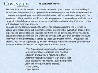 The Evaluation ProcessBecause your resolution must be custom tailored to your current situation and legal jurisdiction, Covendium has a rigorous client evaluation process. Before any resolution contracts are signed, your overall financial situation will be evaluated, along with the assets and obligations that would be under engagement. If we can help, we’ll discuss a range of potential outcomes and strategies...with the understanding that your creditor will also have their own strategy.Because careful planning can be the difference between creating the leverage to secure your legacy and a sub-optimal solution, a confidential evaluation prepared by experienced bankruptcy and litigation law firms will be developed. If you’ve already secured counsel, Covendium will work side-by-side with your own advisors to ensure that your resolution strategy is vetted by those you trust the most. Throughout the process, you will be supported by a Client Advocate that will make sure you and your advisors are kept abreast of the negotiations and next steps."The Covendium Evaluation Process is designed to assist our clients, organize their financial situation and provide a roadmap to their potential resolution strategy. Even clients that have decided not to engage Covendium benefit from the work product we provide."—Eric Garms, Client Services