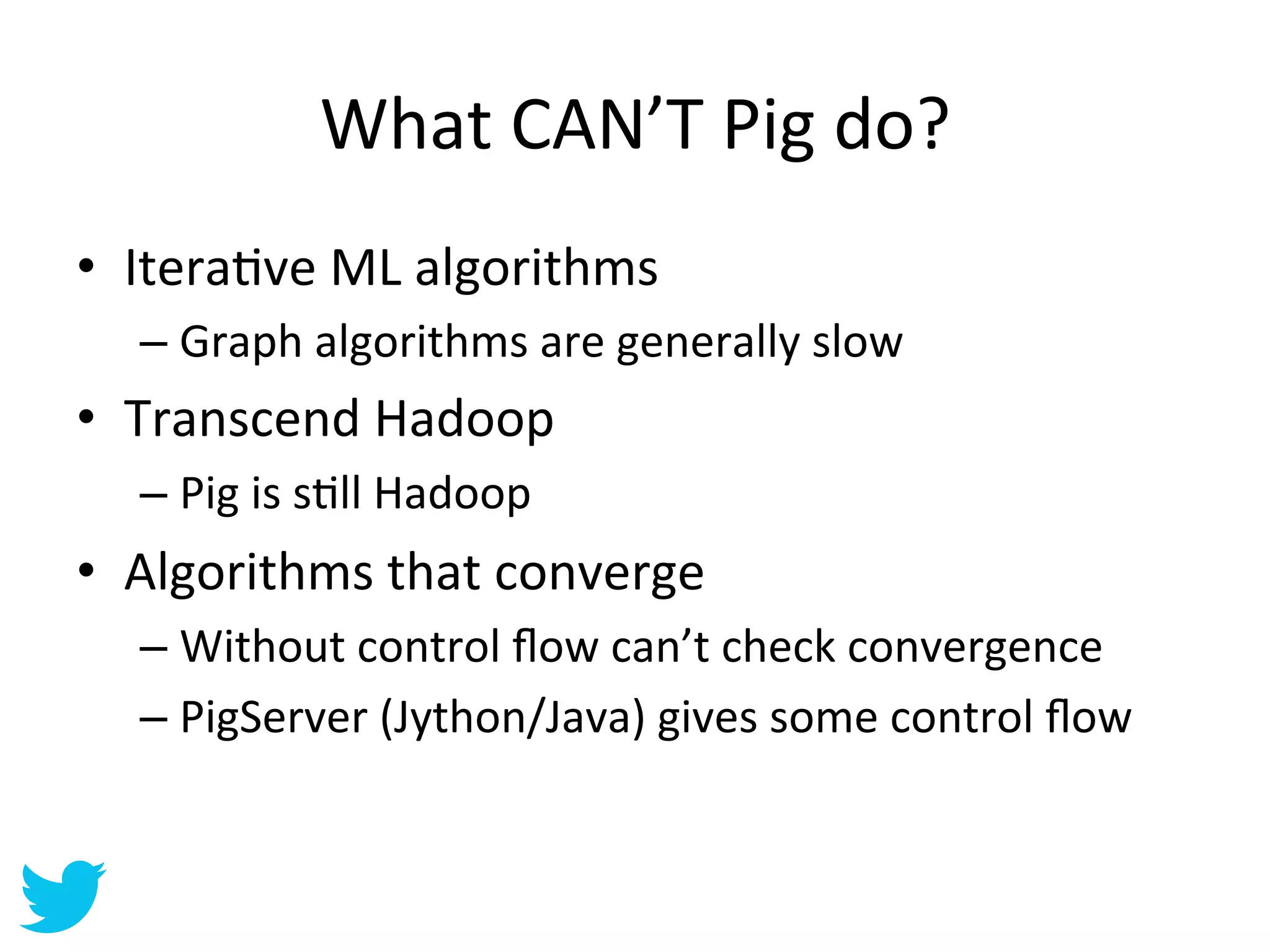 What	
  CAN’T	
  Pig	
  do?	
  	
  
•  IteraAve	
  ML	
  algorithms	
  
   –  Graph	
  algorithms	
  are	
  generally	
  slow	
  
•  Transcend	
  Hadoop	
  
   –  Pig	
  is	
  sAll	
  Hadoop	
  
•  Algorithms	
  that	
  converge	
  
   –  Without	
  control	
  ﬂow	
  can’t	
  check	
  convergence	
  
   –  PigServer	
  (Jython/Java)	
  gives	
  some	
  control	
  ﬂow	
  
 