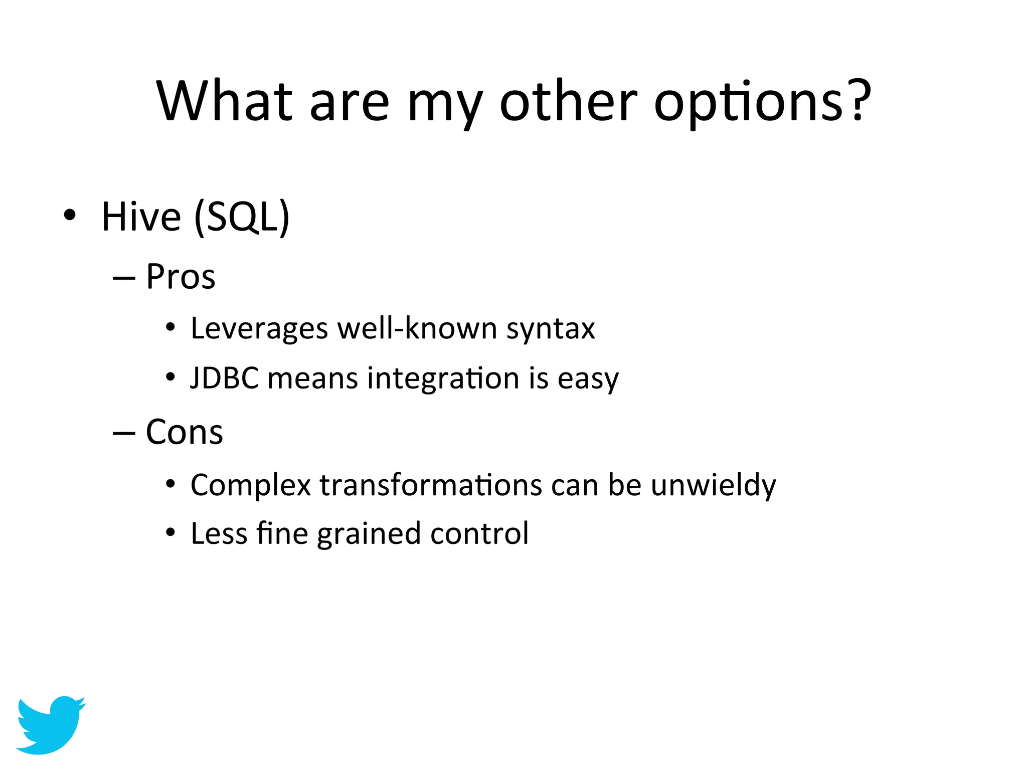 What	
  are	
  my	
  other	
  opAons? 	
  	
  
•  Hive	
  (SQL)	
  
    –  Pros	
  
         •  Leverages	
  well-­‐known	
  syntax	
  
         •  JDBC	
  means	
  integraAon	
  is	
  easy	
  
    –  Cons	
  
         •  Complex	
  transformaAons	
  can	
  be	
  unwieldy	
  
         •  Less	
  ﬁne	
  grained	
  control	
  
 