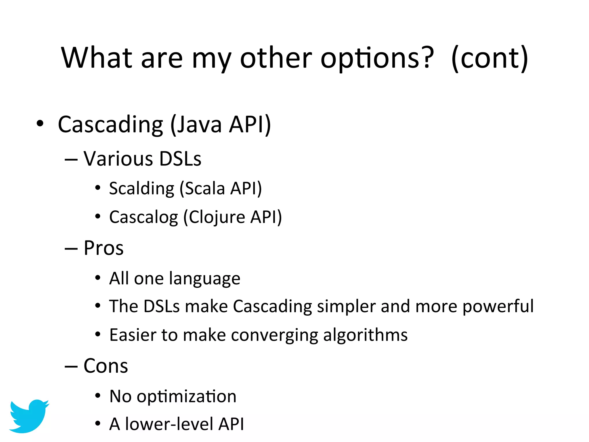 What	
  are	
  my	
  other	
  opAons?	
  	
  (cont)	
  
•  Cascading	
  (Java	
  API)	
  
    –  Various	
  DSLs	
  
         •  Scalding	
  (Scala	
  API)	
  
         •  Cascalog	
  (Clojure	
  API)	
  
    –  Pros	
  
         •  All	
  one	
  language	
  
         •  The	
  DSLs	
  make	
  Cascading	
  simpler	
  and	
  more	
  powerful	
  
         •  Easier	
  to	
  make	
  converging	
  algorithms	
  
    –  Cons	
  
         •  No	
  opAmizaAon	
  
         •  A	
  lower-­‐level	
  API	
  
 