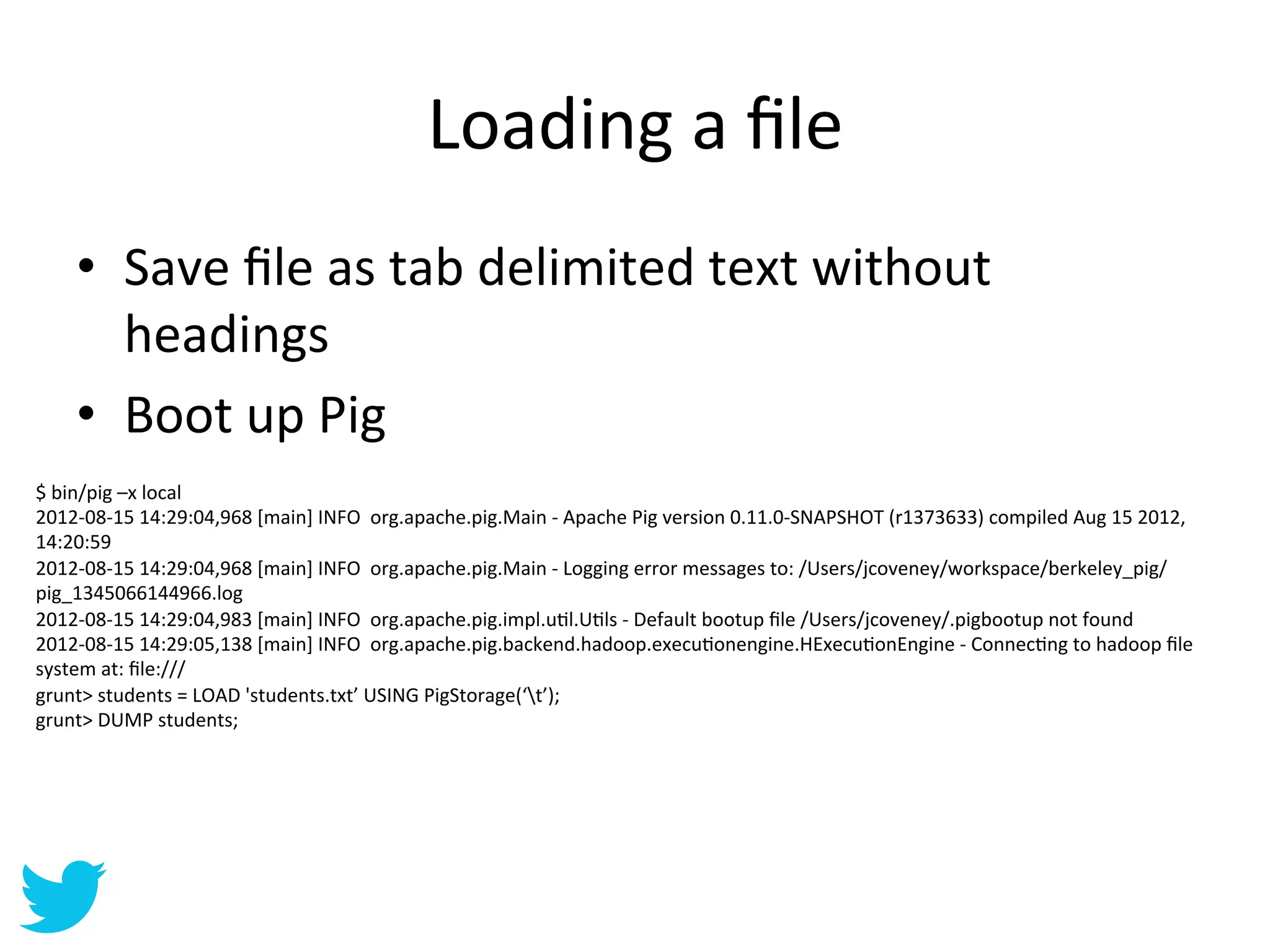 Loading	
  a	
  ﬁle	
  
      •  Save	
  ﬁle	
  as	
  tab	
  delimited	
  text	
  without	
  
         headings	
  
      •  Boot	
  up	
  Pig	
  
$	
  bin/pig	
  –x	
  local	
  
2012-­‐08-­‐15	
  14:29:04,968	
  [main]	
  INFO	
  	
  org.apache.pig.Main	
  -­‐	
  Apache	
  Pig	
  version	
  0.11.0-­‐SNAPSHOT	
  (r1373633)	
  compiled	
  Aug	
  15	
  2012,	
  
14:20:59	
  
2012-­‐08-­‐15	
  14:29:04,968	
  [main]	
  INFO	
  	
  org.apache.pig.Main	
  -­‐	
  Logging	
  error	
  messages	
  to:	
  /Users/jcoveney/workspace/berkeley_pig/
pig_1345066144966.log	
  
2012-­‐08-­‐15	
  14:29:04,983	
  [main]	
  INFO	
  	
  org.apache.pig.impl.uAl.UAls	
  -­‐	
  Default	
  bootup	
  ﬁle	
  /Users/jcoveney/.pigbootup	
  not	
  found	
  
2012-­‐08-­‐15	
  14:29:05,138	
  [main]	
  INFO	
  	
  org.apache.pig.backend.hadoop.execuAonengine.HExecuAonEngine	
  -­‐	
  ConnecAng	
  to	
  hadoop	
  ﬁle	
  
system	
  at:	
  ﬁle:///	
  
grunt>	
  students	
  =	
  LOAD	
  'students.txt’	
  USING	
  PigStorage(‘t’);	
  
grunt>	
  DUMP	
  students;	
  
 