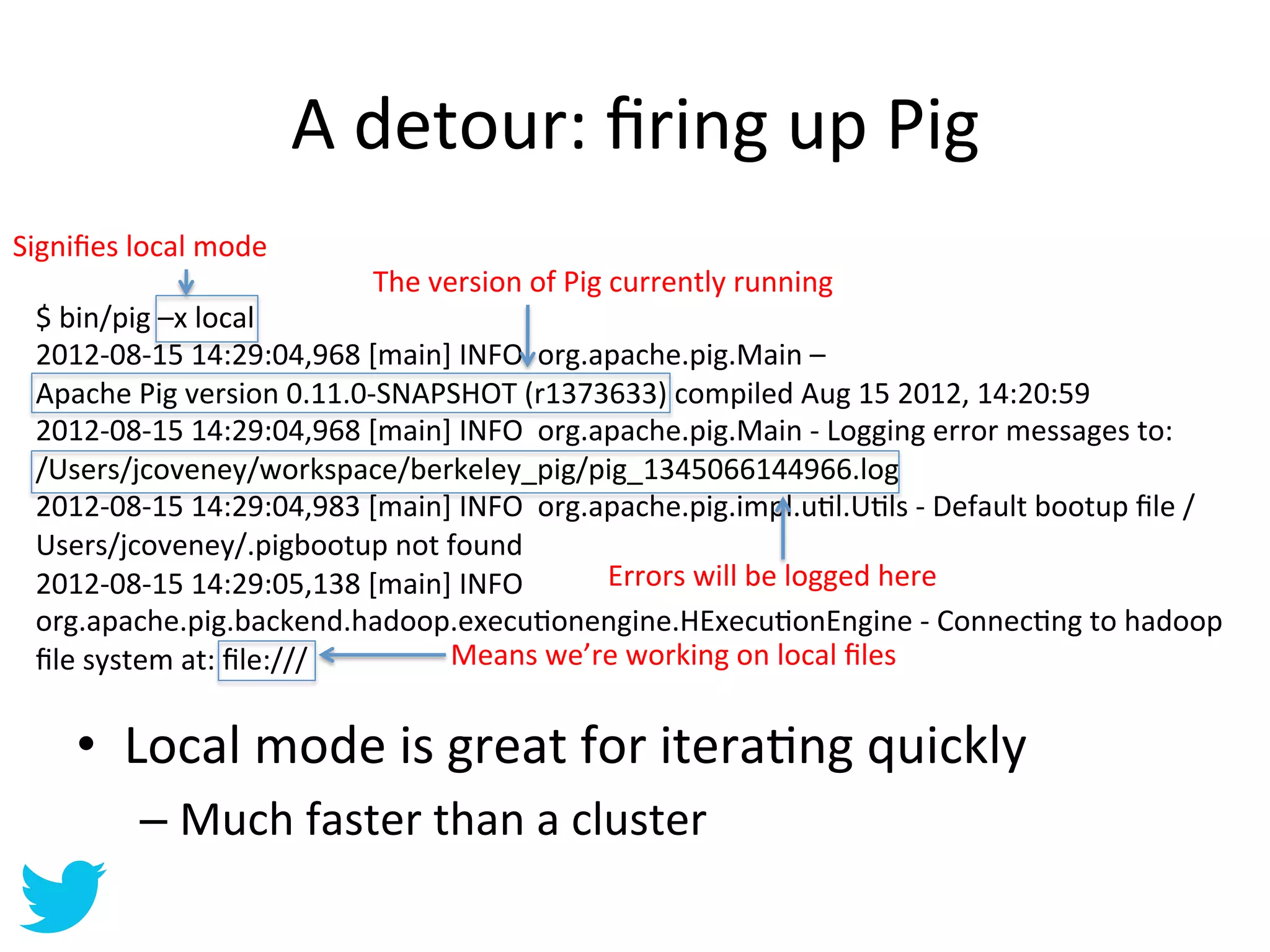 A	
  detour:	
  ﬁring	
  up	
  Pig	
  
Signiﬁes	
  local	
  mode	
  
                                      The	
  version	
  of	
  Pig	
  currently	
  running	
  
  $	
  bin/pig	
  –x	
  local	
  
  2012-­‐08-­‐15	
  14:29:04,968	
  [main]	
  INFO	
  	
  org.apache.pig.Main	
  –	
  	
  
  Apache	
  Pig	
  version	
  0.11.0-­‐SNAPSHOT	
  (r1373633)	
  compiled	
  Aug	
  15	
  2012,	
  14:20:59	
  
  2012-­‐08-­‐15	
  14:29:04,968	
  [main]	
  INFO	
  	
  org.apache.pig.Main	
  -­‐	
  Logging	
  error	
  messages	
  to:	
  	
  
  /Users/jcoveney/workspace/berkeley_pig/pig_1345066144966.log	
  
  2012-­‐08-­‐15	
  14:29:04,983	
  [main]	
  INFO	
  	
  org.apache.pig.impl.uAl.UAls	
  -­‐	
  Default	
  bootup	
  ﬁle	
  /
  Users/jcoveney/.pigbootup	
  not	
  found	
  
  2012-­‐08-­‐15	
  14:29:05,138	
  [main]	
  INFO	
  	
       Errors	
  will	
  be	
  logged	
  here	
  
  org.apache.pig.backend.hadoop.execuAonengine.HExecuAonEngine	
  -­‐	
  ConnecAng	
  to	
  hadoop	
  
  ﬁle	
  system	
  at:	
  ﬁle:///	
        Means	
  we’re	
  working	
  on	
  local	
  ﬁles	
  


       •  Local	
  mode	
  is	
  great	
  for	
  iteraAng	
  quickly	
  
              –  Much	
  faster	
  than	
  a	
  cluster	
  
 