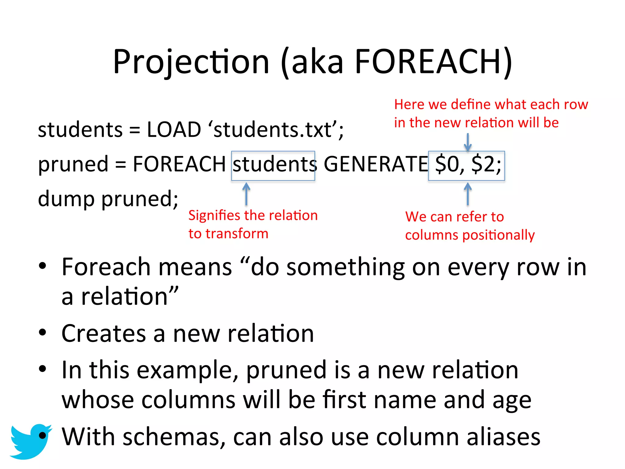 ProjecAon	
  (aka	
  FOREACH)	
  
                                                  Here	
  we	
  deﬁne	
  what	
  each	
  row	
  
                                                  in	
  the	
  new	
  relaAon	
  will	
  be	
  
students	
  =	
  LOAD	
  ‘students.txt’;	
  
pruned	
  =	
  FOREACH	
  students	
  GENERATE	
  $0,	
  $2;	
  
dump	
  pruned;	
  
                    Signiﬁes	
  the	
  relaAon	
   We	
  can	
  refer	
  to	
  
	
                  to	
  transform	
              columns	
  posiAonally	
  

•  Foreach	
  means	
  “do	
  something	
  on	
  every	
  row	
  in	
  
	
  
   a	
  relaAon”	
  
•  Creates	
  a	
  new	
  relaAon	
  
•  In	
  this	
  example,	
  pruned	
  is	
  a	
  new	
  relaAon	
  
   whose	
  columns	
  will	
  be	
  ﬁrst	
  name	
  and	
  age	
  
•  With	
  schemas,	
  can	
  also	
  use	
  column	
  aliases	
  
 