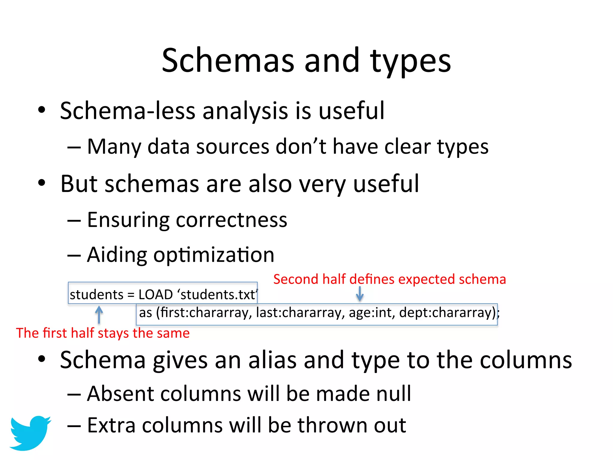Schemas	
  and	
  types	
  
       •  Schema-­‐less	
  analysis	
  is	
  useful	
  
                  –  Many	
  data	
  sources	
  don’t	
  have	
  clear	
  types	
  
       •  But	
  schemas	
  are	
  also	
  very	
  useful	
  
                  –  Ensuring	
  correctness	
  
                  –  Aiding	
  opAmizaAon	
  
                  	
  
                                                                                          Second	
  half	
  deﬁnes	
  expected	
  schema	
  
              students	
  =	
  LOAD	
  ‘students.txt’	
  
              	
  	
  	
  	
  	
  	
  	
  	
  	
  	
  	
  	
  	
  	
  	
  	
  	
  	
  	
  	
  as	
  (ﬁrst:chararray,	
  last:chararray,	
  age:int,	
  dept:chararray);	
  
The	
  ﬁrst	
  half	
  stays	
  the	
  same	
  
       •  Schema	
  gives	
  an	
  alias	
  and	
  type	
  to	
  the	
  columns	
  
                  –  Absent	
  columns	
  will	
  be	
  made	
  null	
  
                  –  Extra	
  columns	
  will	
  be	
  thrown	
  out	
  
 