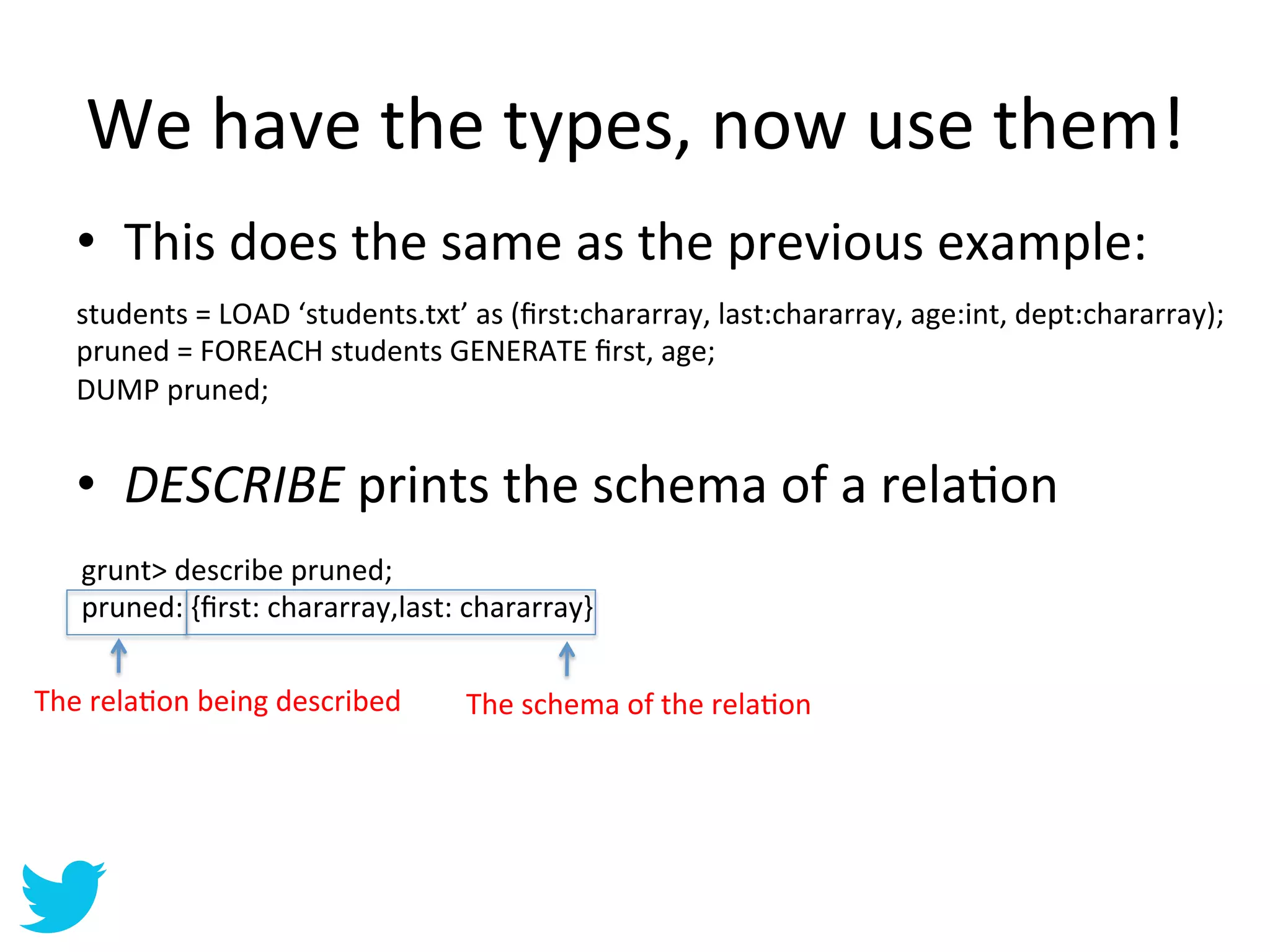 We	
  have	
  the	
  types,	
  now	
  use	
  them!	
  
    •  This	
  does	
  the	
  same	
  as	
  the	
  previous	
  example:	
  
    	
  
    students	
  =	
  LOAD	
  ‘students.txt’	
  as	
  (ﬁrst:chararray,	
  last:chararray,	
  age:int,	
  dept:chararray);	
  
    pruned	
  =	
  FOREACH	
  students	
  GENERATE	
  ﬁrst,	
  age;	
  
    DUMP	
  pruned;	
  


    •  DESCRIBE	
  prints	
  the	
  schema	
  of	
  a	
  relaAon	
  
     grunt>	
  describe	
  pruned;	
  
     pruned:	
  {ﬁrst:	
  chararray,last:	
  chararray}	
  

The	
  relaAon	
  being	
  described	
       The	
  schema	
  of	
  the	
  relaAon	
  
 