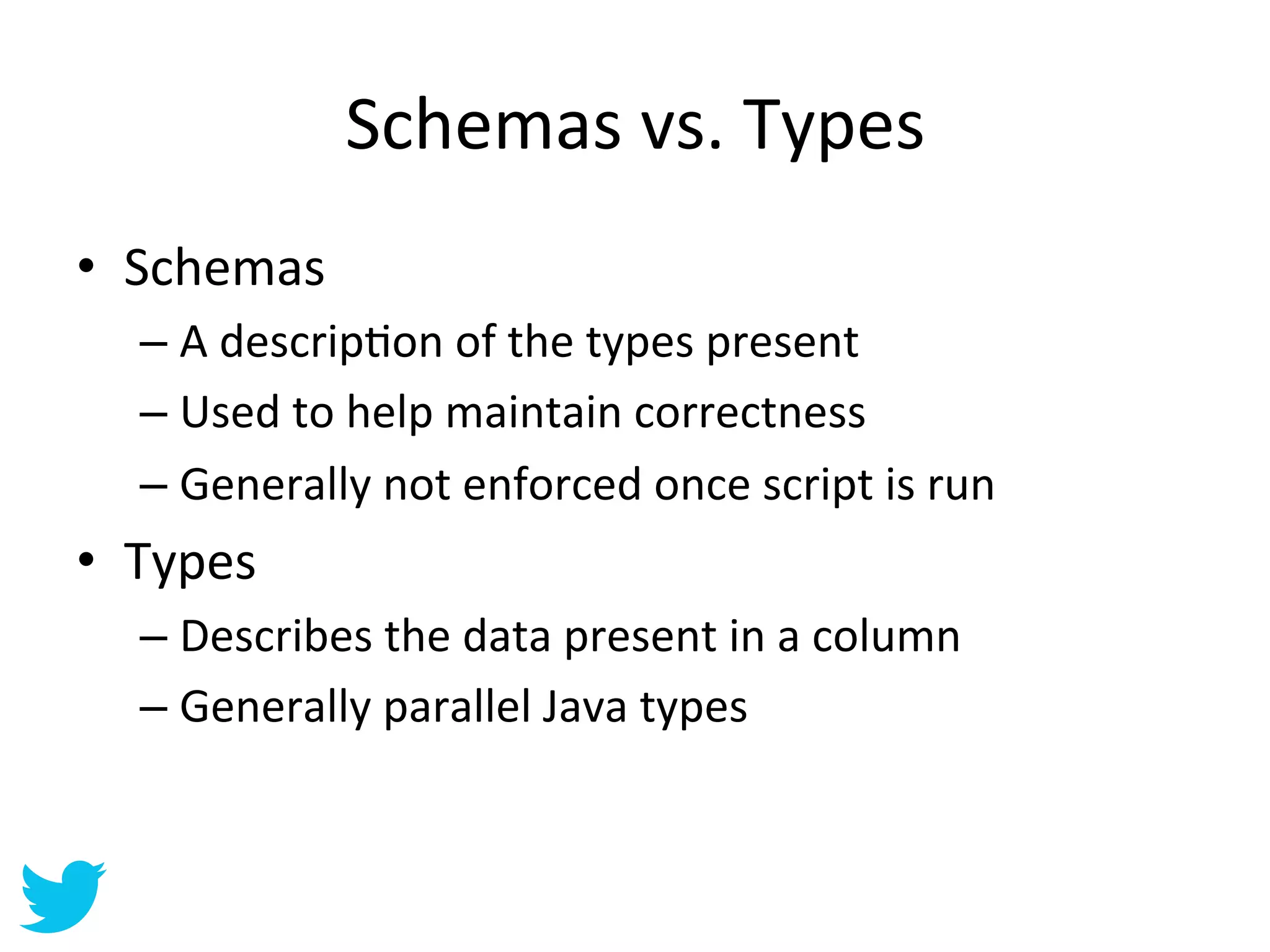 Schemas	
  vs.	
  Types	
  
•  Schemas	
  
   –  A	
  descripAon	
  of	
  the	
  types	
  present	
  
   –  Used	
  to	
  help	
  maintain	
  correctness	
  
   –  Generally	
  not	
  enforced	
  once	
  script	
  is	
  run	
  
•  Types	
  
   –  Describes	
  the	
  data	
  present	
  in	
  a	
  column	
  
   –  Generally	
  parallel	
  Java	
  types	
  
 