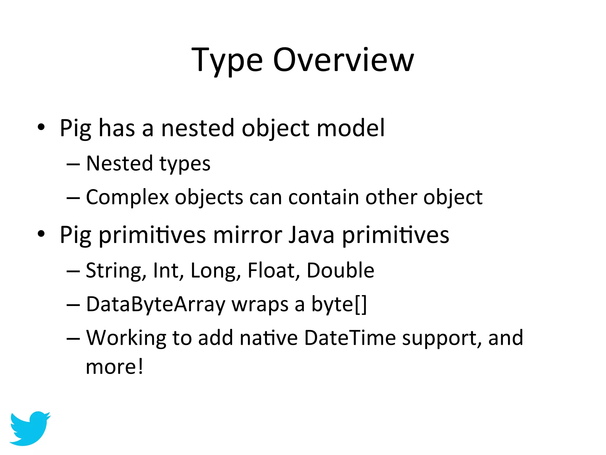 Type	
  Overview	
  
•  Pig	
  has	
  a	
  nested	
  object	
  model	
  
    –  Nested	
  types	
  
    –  Complex	
  objects	
  can	
  contain	
  other	
  object	
  
•  Pig	
  primiAves	
  mirror	
  Java	
  primiAves	
  
    –  String,	
  Int,	
  Long,	
  Float,	
  Double	
  
    –  DataByteArray	
  wraps	
  a	
  byte[]	
  
    –  Working	
  to	
  add	
  naAve	
  DateTime	
  support,	
  and	
  
       more!	
  
 