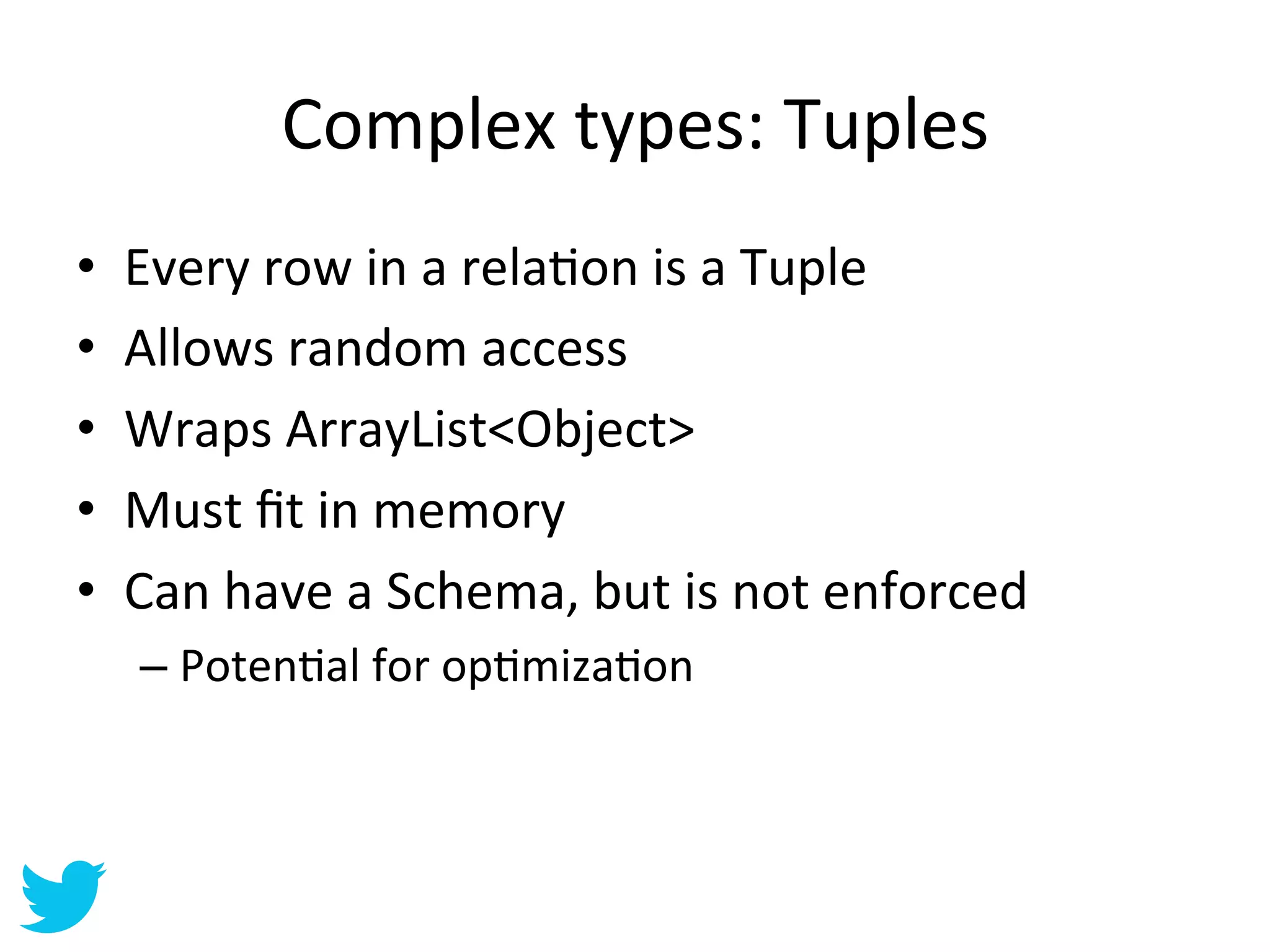 Complex	
  types:	
  Tuples	
  
•    Every	
  row	
  in	
  a	
  relaAon	
  is	
  a	
  Tuple	
  
•    Allows	
  random	
  access	
  
•    Wraps	
  ArrayList<Object>	
  
•    Must	
  ﬁt	
  in	
  memory	
  
•    Can	
  have	
  a	
  Schema,	
  but	
  is	
  not	
  enforced	
  
      –  PotenAal	
  for	
  opAmizaAon	
  
 