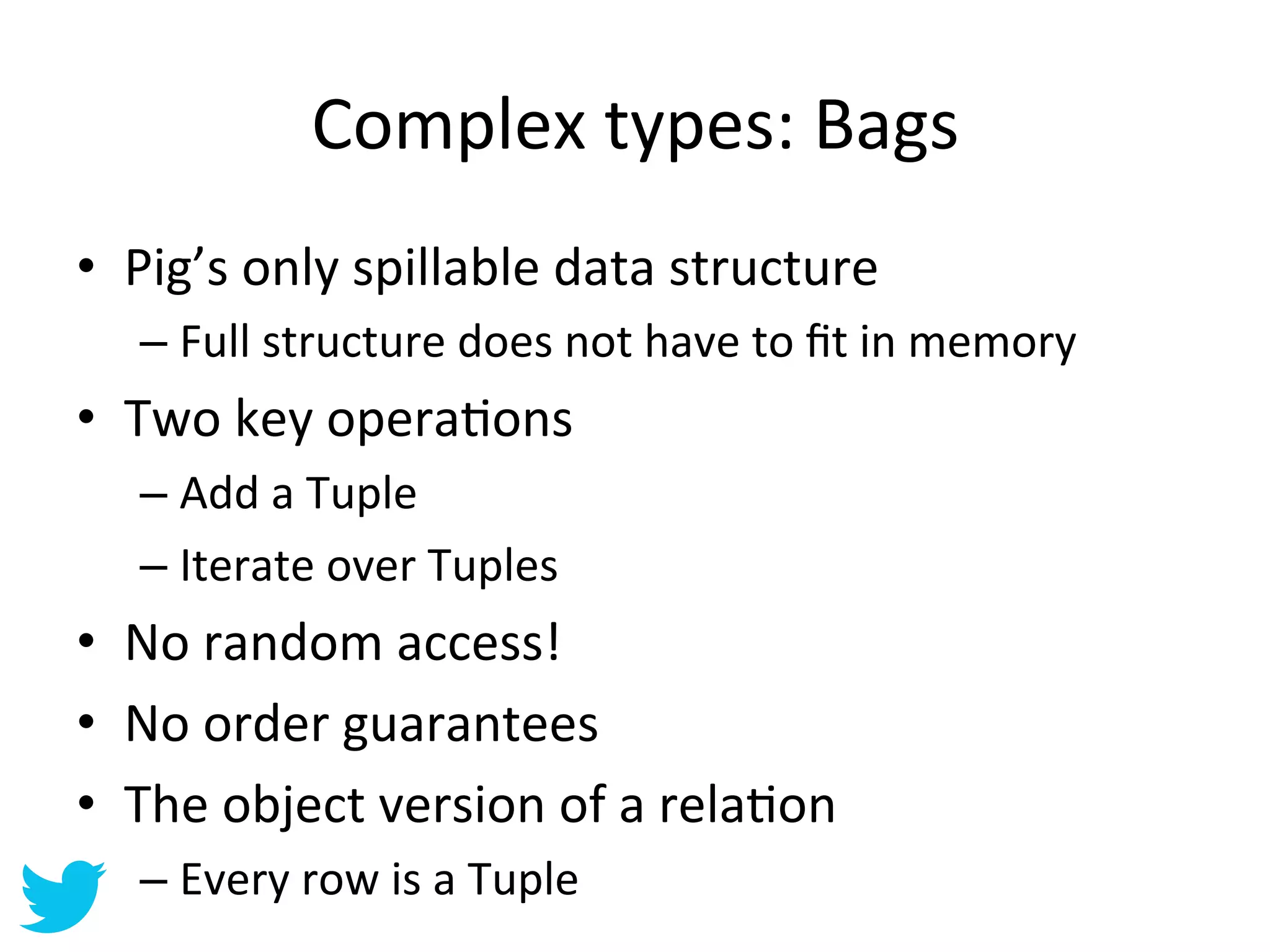 Complex	
  types:	
  Bags	
  
•  Pig’s	
  only	
  spillable	
  data	
  structure	
  
    –  Full	
  structure	
  does	
  not	
  have	
  to	
  ﬁt	
  in	
  memory	
  
•  Two	
  key	
  operaAons	
  
    –  Add	
  a	
  Tuple	
  
    –  Iterate	
  over	
  Tuples	
  
•  No	
  random	
  access!	
  
•  No	
  order	
  guarantees	
  
•  The	
  object	
  version	
  of	
  a	
  relaAon	
  
    –  Every	
  row	
  is	
  a	
  Tuple	
  
 