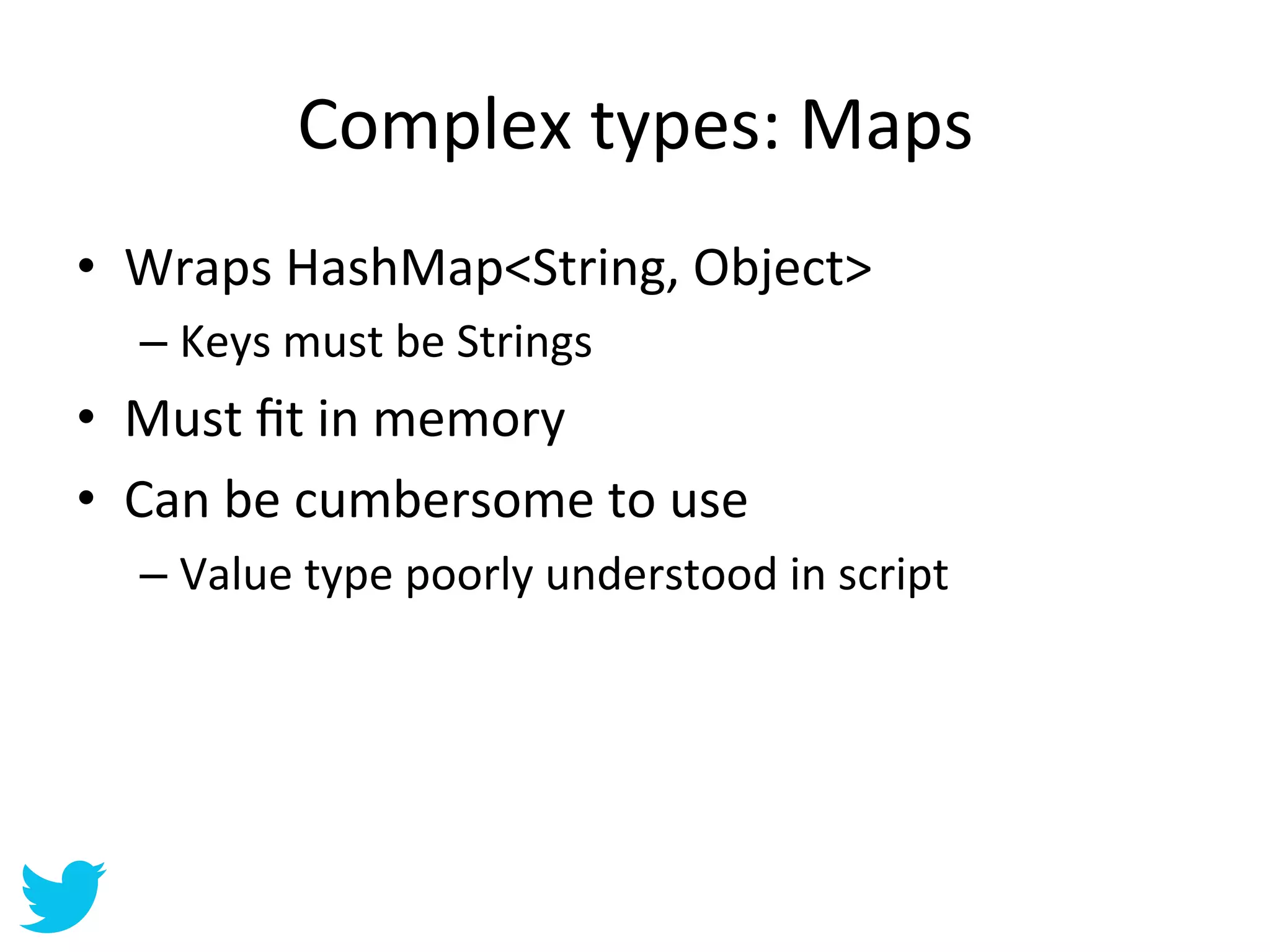 Complex	
  types:	
  Maps	
  
•  Wraps	
  HashMap<String,	
  Object>	
  
   –  Keys	
  must	
  be	
  Strings	
  
•  Must	
  ﬁt	
  in	
  memory	
  
•  Can	
  be	
  cumbersome	
  to	
  use	
  
   –  Value	
  type	
  poorly	
  understood	
  in	
  script	
  
 