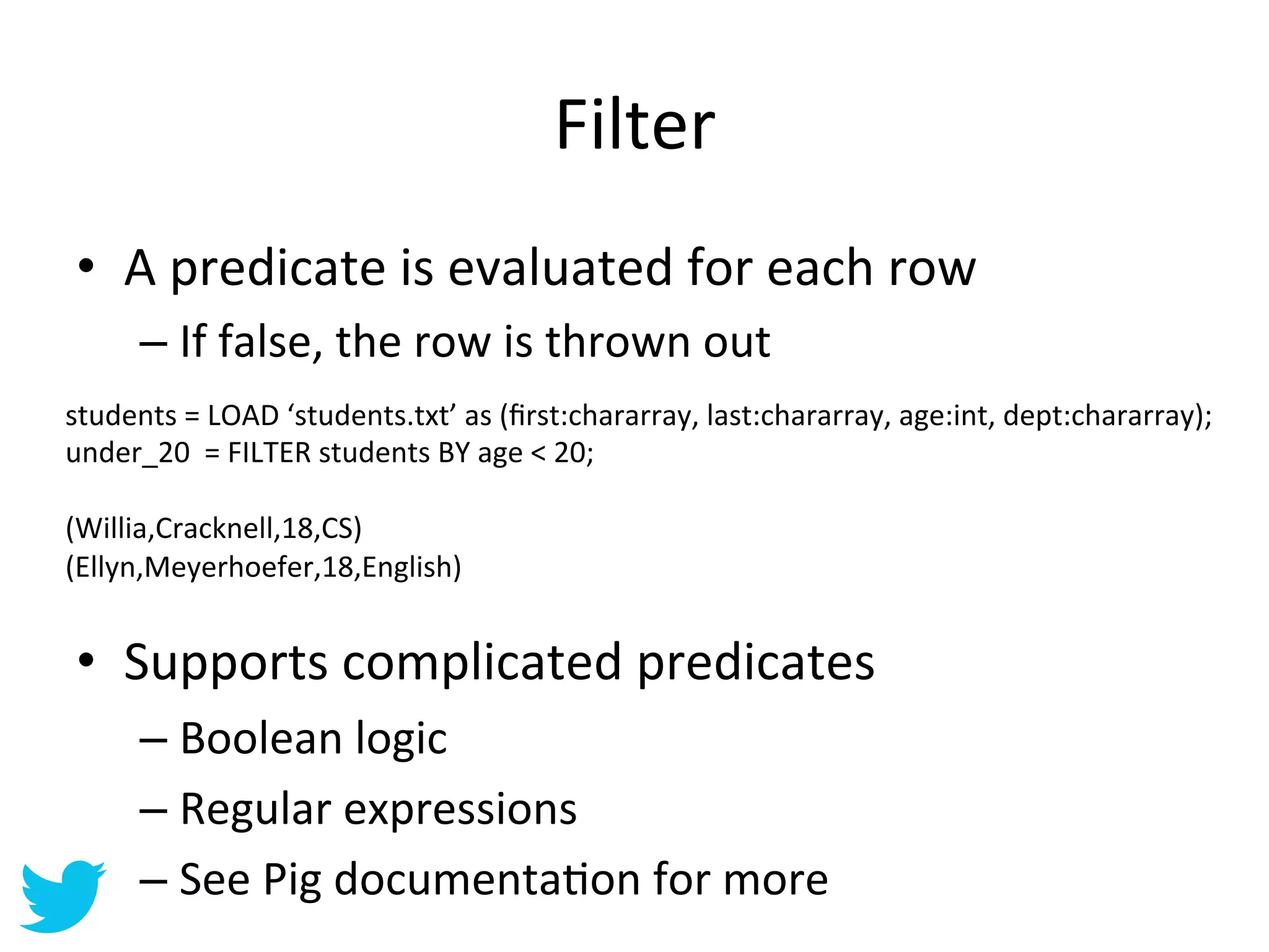 Filter	
  
 •  A	
  predicate	
  is	
  evaluated	
  for	
  each	
  row	
  
       –  If	
  false,	
  the	
  row	
  is	
  thrown	
  out	
  
students	
  =	
  LOAD	
  ‘students.txt’	
  as	
  (ﬁrst:chararray,	
  last:chararray,	
  age:int,	
  dept:chararray);	
  
under_20	
  	
  =	
  FILTER	
  students	
  BY	
  age	
  <	
  20;	
  
	
  
(Willia,Cracknell,18,CS)	
  
(Ellyn,Meyerhoefer,18,English)	
  
	
  

 •  Supports	
  complicated	
  predicates	
  
       –  Boolean	
  logic	
  
       –  Regular	
  expressions	
  
       –  See	
  Pig	
  documentaAon	
  for	
  more	
  
 