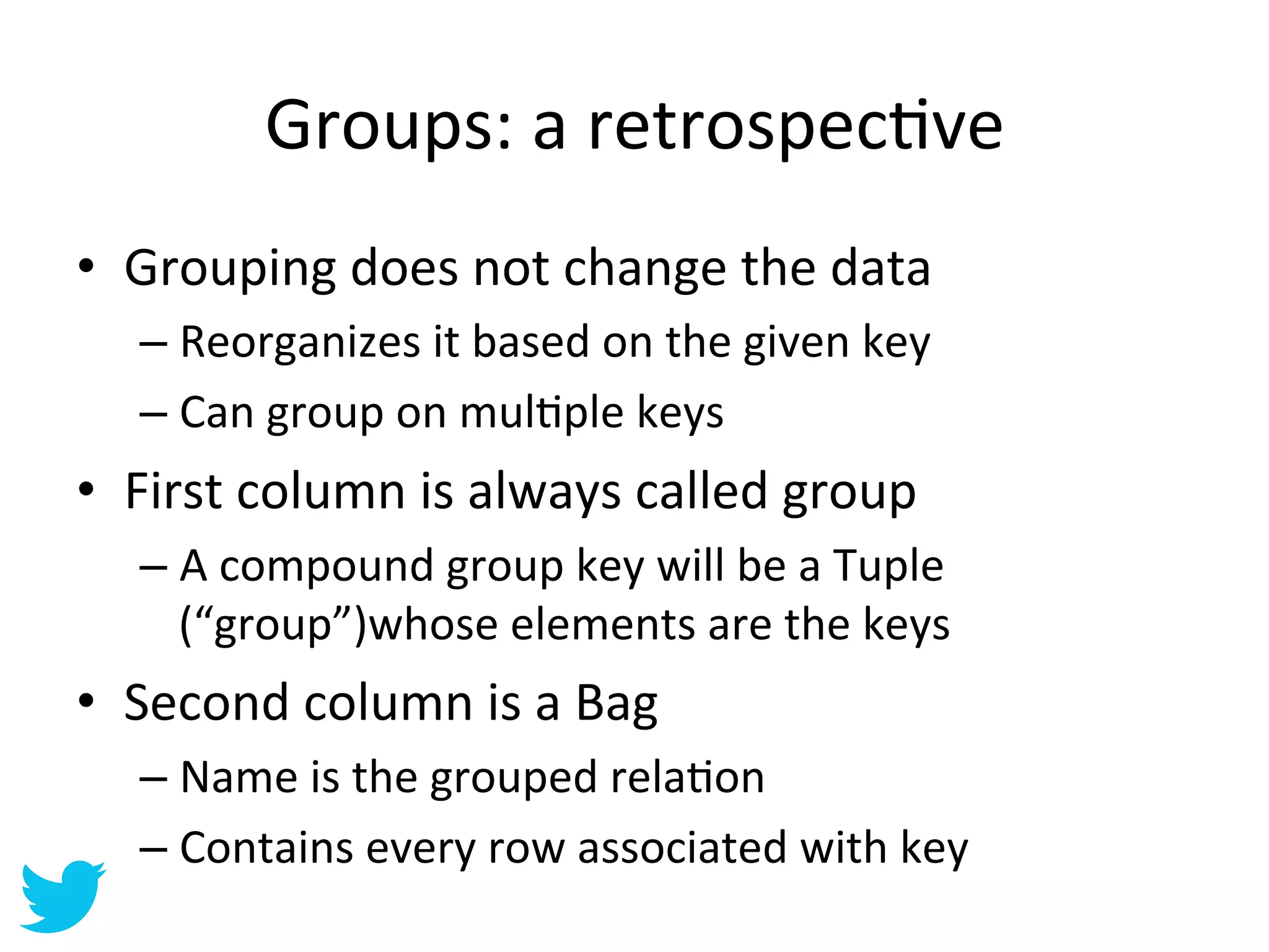 Groups:	
  a	
  retrospecAve	
  
•  Grouping	
  does	
  not	
  change	
  the	
  data	
  
    –  Reorganizes	
  it	
  based	
  on	
  the	
  given	
  key	
  
    –  Can	
  group	
  on	
  mulAple	
  keys	
  
•  First	
  column	
  is	
  always	
  called	
  group	
  
    –  A	
  compound	
  group	
  key	
  will	
  be	
  a	
  Tuple	
  
       (“group”)whose	
  elements	
  are	
  the	
  keys	
  
•  Second	
  column	
  is	
  a	
  Bag	
  
    –  Name	
  is	
  the	
  grouped	
  relaAon	
  
    –  Contains	
  every	
  row	
  associated	
  with	
  key	
  
 