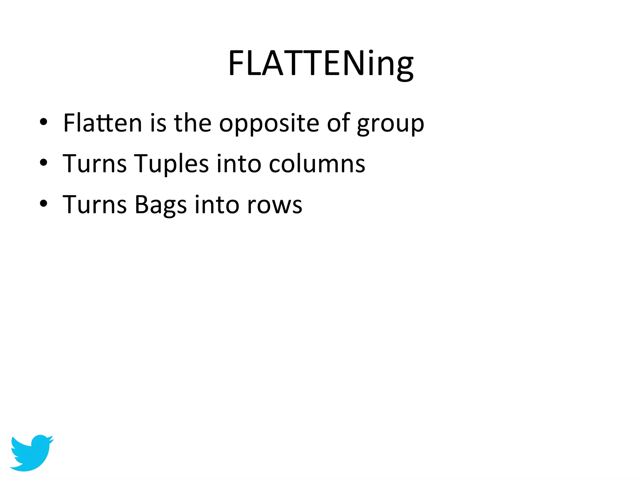 FLATTENing	
  
•  Fla=en	
  is	
  the	
  opposite	
  of	
  group	
  
•  Turns	
  Tuples	
  into	
  columns	
  
•  Turns	
  Bags	
  into	
  rows	
  
 