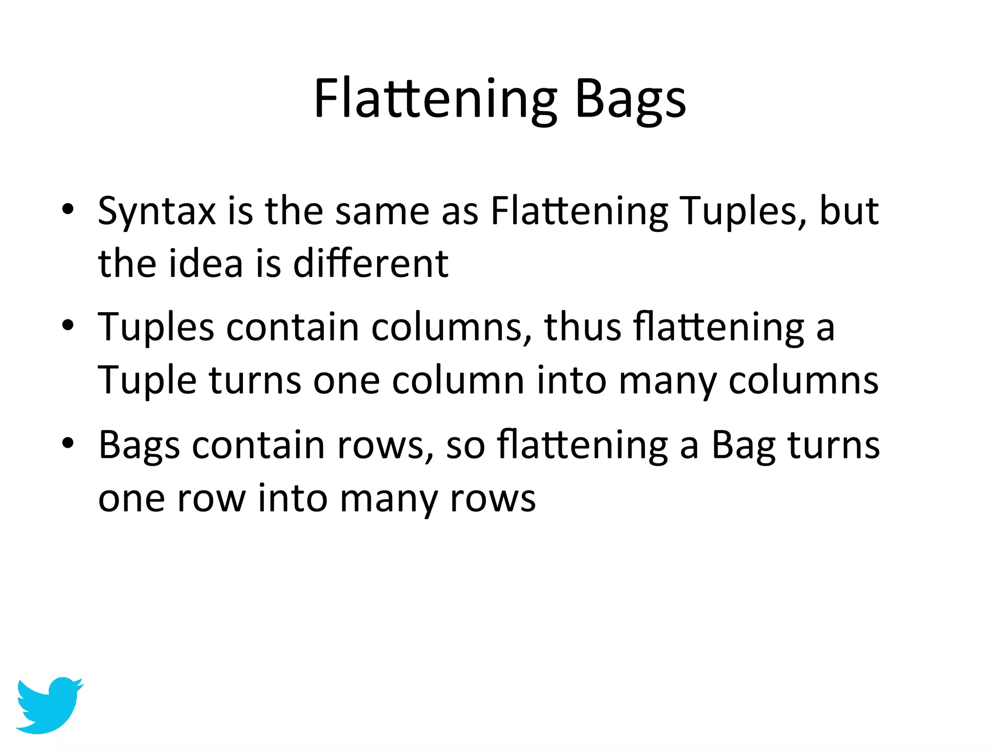 Fla=ening	
  Bags	
  
•  Syntax	
  is	
  the	
  same	
  as	
  Fla=ening	
  Tuples,	
  but	
  
   the	
  idea	
  is	
  diﬀerent	
  
•  Tuples	
  contain	
  columns,	
  thus	
  ﬂa=ening	
  a	
  
   Tuple	
  turns	
  one	
  column	
  into	
  many	
  columns	
  
•  Bags	
  contain	
  rows,	
  so	
  ﬂa=ening	
  a	
  Bag	
  turns	
  
   one	
  row	
  into	
  many	
  rows	
  
 