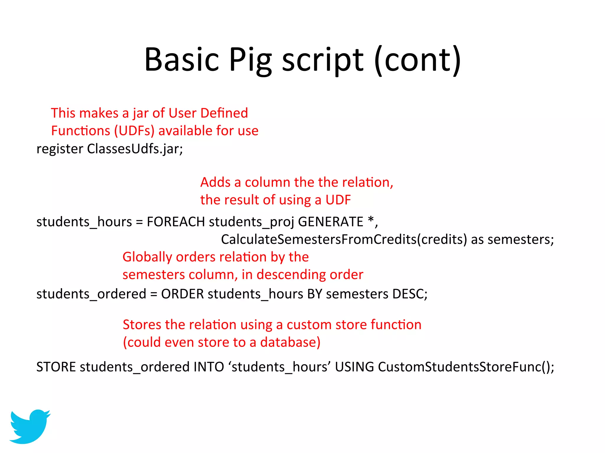 Basic	
  Pig	
  script	
  (cont)	
  
	
  
	
   This	
  makes	
  a	
  jar	
  of	
  User	
  Deﬁned	
  
	
   FuncAons	
  (UDFs)	
  available	
  for	
  use	
  
register	
  ClassesUdfs.jar;	
  
	
  
	
                                                                                                                                                                                              Adds	
  a	
  column	
  the	
  the	
  relaAon,	
  
	
                                                                                                                                                                                              the	
  result	
  of	
  using	
  a	
  UDF	
  
students_hours	
  =	
  FOREACH	
  students_proj	
  GENERATE	
  *,	
  
	
  	
  	
  	
  	
  	
  	
  	
  	
  	
  	
  	
  	
  	
  	
  	
  	
  	
  	
  	
  	
  	
  	
  	
  	
  	
  	
  	
  	
  	
  	
  	
  	
  	
  	
  	
  	
  	
  	
  	
  	
  	
  	
  	
  	
  	
  	
  	
  	
  	
  	
  	
  	
  	
  CalculateSemestersFromCredits(credits)	
  as	
  semesters;	
  
	
                                                                                                   Globally	
  orders	
  relaAon	
  by	
  the	
  
	
                                                                                                   semesters	
  column,	
  in	
  descending	
  order	
  
students_ordered	
  =	
  ORDER	
  students_hours	
  BY	
  semesters	
  DESC;	
  
	
  
	
                                                                                                   Stores	
  the	
  relaAon	
  using	
  a	
  custom	
  store	
  funcAon	
  
	
                                                                                                   (could	
  even	
  store	
  to	
  a	
  database)	
  
STORE	
  students_ordered	
  INTO	
  ‘students_hours’	
  USING	
  CustomStudentsStoreFunc();	
  
 